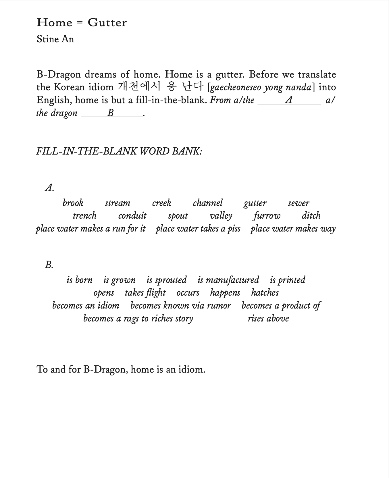 Home = Gutter by Stine An B-Dragon dreams of home. Home is a gutter. Before we translate the Korean idiom 개천에서 용 난다 [gaecheoneseo yong nanda] into English, home is but a fill-in-the-blank. From a/the A a/the dragon B. FILL-IN-THE-BLANK WORD BANK: A. brook trench stream conduit creek spout channel gutter valley A sewer furrow ditch place water makes a run for it place water takes a piss place water makes way B. is born is grown is sprouted is manufactured is printed opens takes flight occurs happens hatches becomes an idiom becomes known via rumor becomes a product of becomes a rags to riches story rises above To and for B-Dragon, home is an idiom.